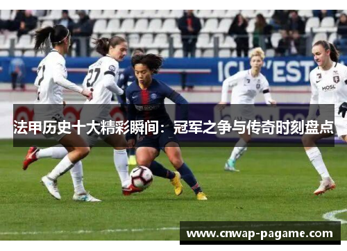 法甲历史十大精彩瞬间:冠军之争与传奇时刻盘点 法甲历史十大精彩瞬间:冠军之争与传奇时刻盘点