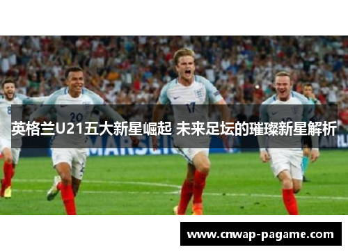 英格兰U21五大新星崛起 未来足坛的璀璨新星解析