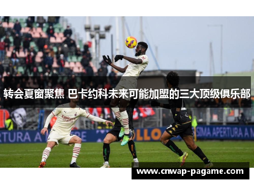 转会夏窗聚焦 巴卡约科未来可能加盟的三大顶级俱乐部