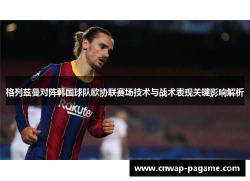 格列兹曼对阵韩国球队欧协联赛场技术与战术表现关键影响解析