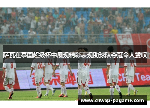 萨瓦在泰国超级杯中展现精彩表现助球队夺冠令人赞叹