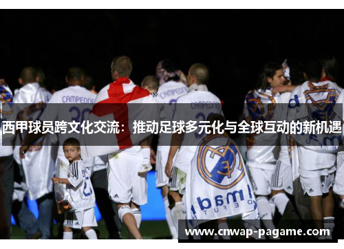 西甲球员跨文化交流：推动足球多元化与全球互动的新机遇