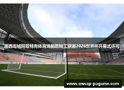 墨西哥城阿兹特克体育场翻新竣工获颁2026世界杯开幕式许可