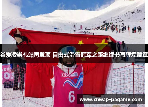谷爱凌崇礼站再登顶 自由式滑雪冠军之路继续书写辉煌篇章